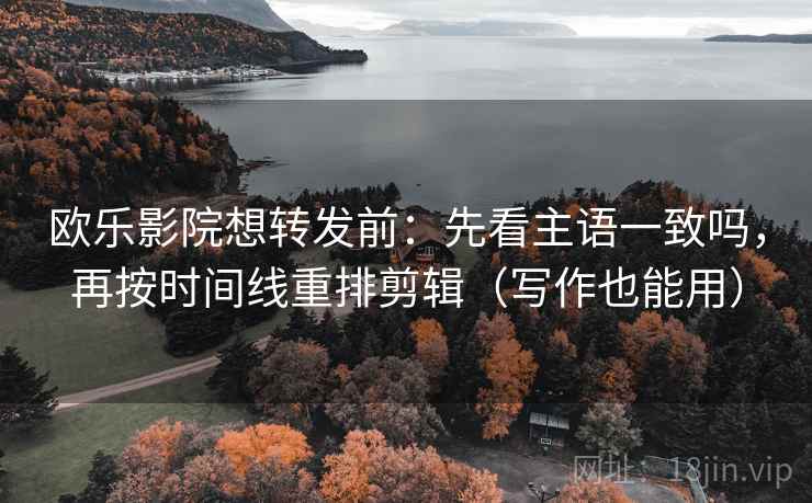 欧乐影院想转发前：先看主语一致吗，再按时间线重排剪辑（写作也能用）