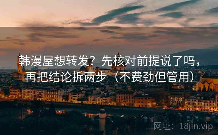 韩漫屋想转发？先核对前提说了吗，再把结论拆两步（不费劲但管用）