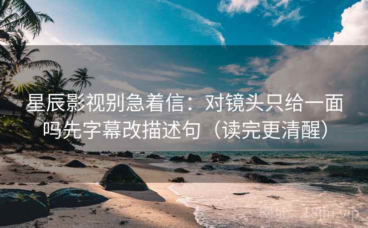 星辰影视别急着信：对镜头只给一面吗先字幕改描述句（读完更清醒）