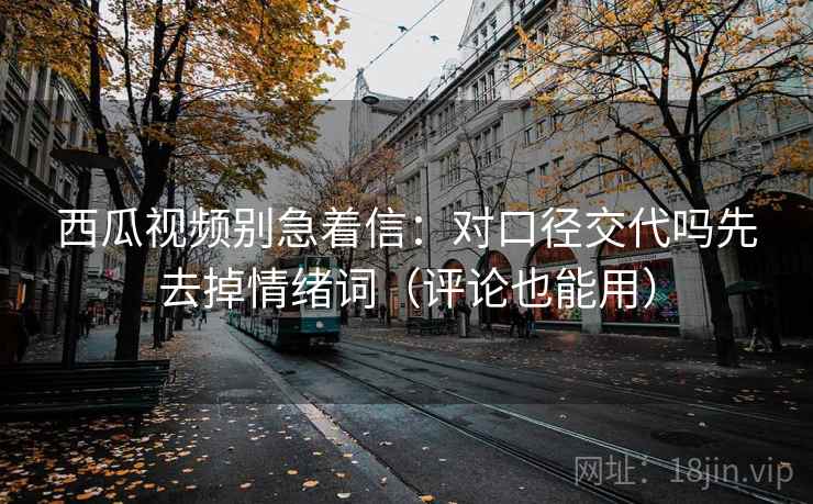 西瓜视频别急着信：对口径交代吗先去掉情绪词（评论也能用）