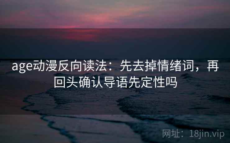 age动漫反向读法：先去掉情绪词，再回头确认导语先定性吗