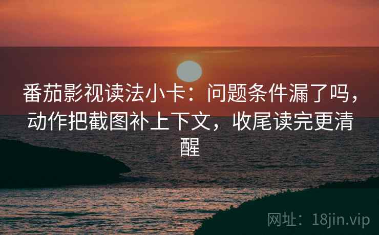 番茄影视读法小卡：问题条件漏了吗，动作把截图补上下文，收尾读完更清醒