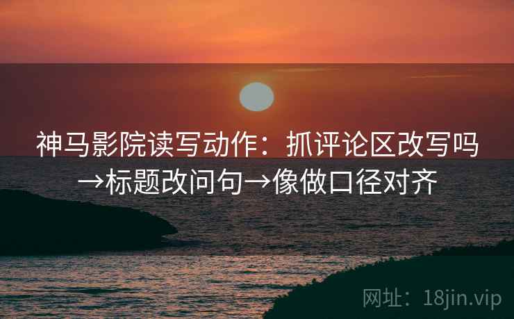 神马影院读写动作：抓评论区改写吗→标题改问句→像做口径对齐