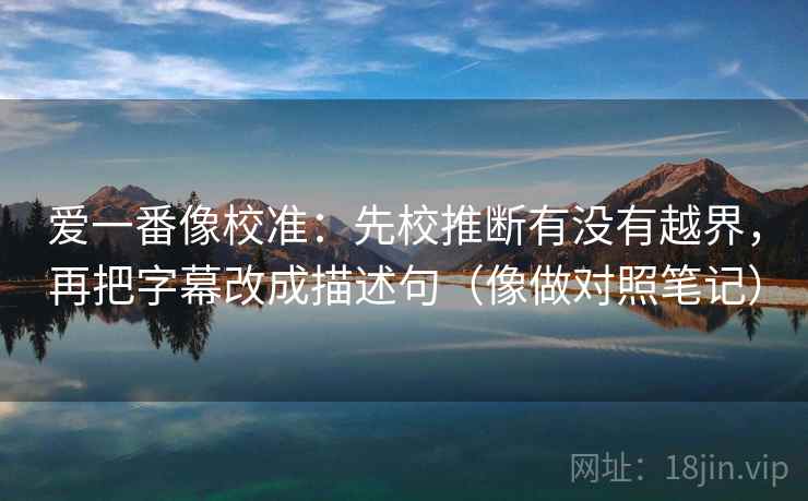 爱一番像校准:先校推断有没有越界,再把字幕改成描述句(像做对照笔记) 爱一番像校准:先校推断有没有越界,再把字幕改成描述句(像做对照笔记)