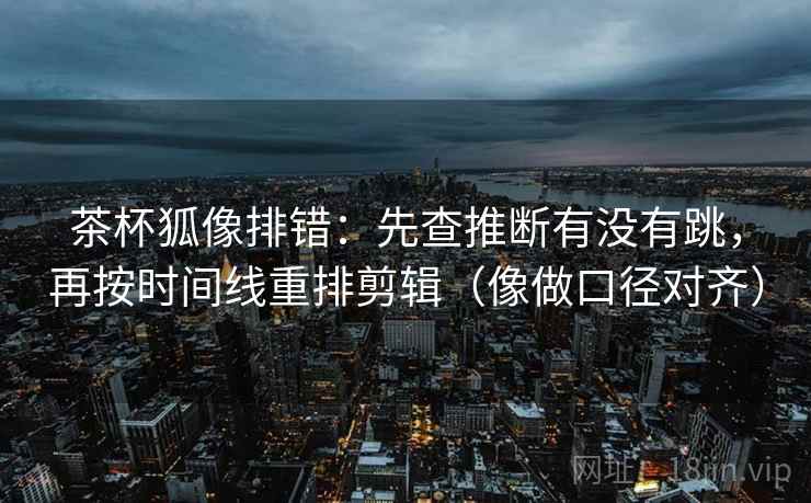 茶杯狐像排错：先查推断有没有跳，再按时间线重排剪辑（像做口径对齐）