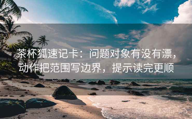 茶杯狐速记卡:问题对象有没有漂,动作把范围写边界,提示读完更顺 茶杯狐速记卡:问题对象有没有漂,动作把范围写边界,提示读完更顺