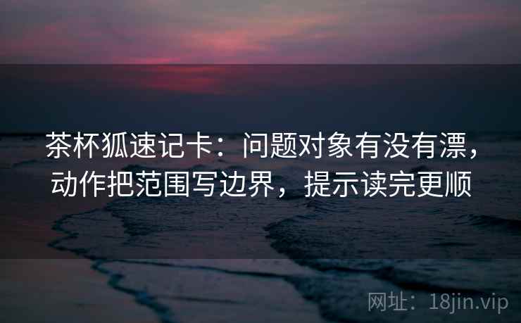 茶杯狐速记卡:问题对象有没有漂,动作把范围写边界,提示读完更顺 茶杯狐速记卡:问题对象有没有漂,动作把范围写边界,提示读完更顺