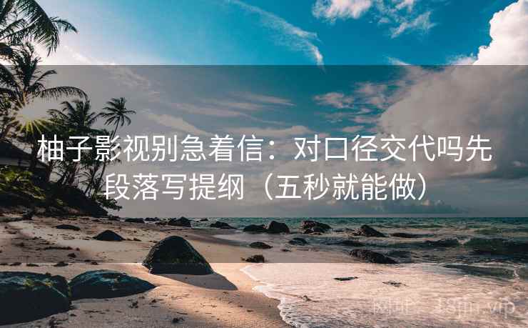 柚子影视别急着信：对口径交代吗先段落写提纲（五秒就能做）