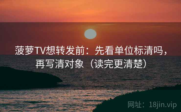 菠萝TV想转发前：先看单位标清吗，再写清对象（读完更清楚）